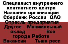 Специалист внутреннего контактного центра › Название организации ­ Сбербанк России, ОАО › Отрасль предприятия ­ Другое › Минимальный оклад ­ 18 500 - Все города Работа » Вакансии   . Тыва респ.,Ак-Довурак г.